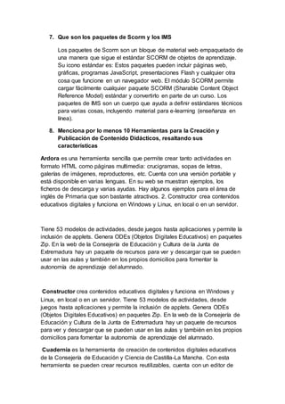 7. Que son los paquetes de Scorm y los IMS
Los paquetes de Scorm son un bloque de material web empaquetado de
una manera que sigue el estándar SCORM de objetos de aprendizaje.
Su icono estándar es: Estos paquetes pueden incluir páginas web,
gráficas, programas JavaScript, presentaciones Flash y cualquier otra
cosa que funcione en un navegador web. El módulo SCORM permite
cargar fácilmente cualquier paquete SCORM (Sharable Content Object
Reference Model) estándar y convertirlo en parte de un curso. Los
paquetes de IMS son un cuerpo que ayuda a definir estándares técnicos
para varias cosas, incluyendo material para e-learning (enseñanza en
línea).
8. Menciona por lo menos 10 Herramientas para la Creación y
Publicación de Contenido Didácticos, resaltando sus
características
Ardora es una herramienta sencilla que permite crear tanto actividades en
formato HTML como páginas multimedia: crucigramas, sopas de letras,
galerías de imágenes, reproductores, etc. Cuenta con una versión portable y
está disponible en varias lenguas. En su web se muestran ejemplos, los
ficheros de descarga y varias ayudas. Hay algunos ejemplos para el área de
inglés de Primaria que son bastante atractivos. 2. Constructor crea contenidos
educativos digitales y funciona en Windows y Linux, en local o en un servidor.
Tiene 53 modelos de actividades, desde juegos hasta aplicaciones y permite la
inclusión de applets. Genera ODEs (Objetos Digitales Educativos) en paquetes
Zip. En la web de la Consejería de Educación y Cultura de la Junta de
Extremadura hay un paquete de recursos para ver y descargar que se pueden
usar en las aulas y también en los propios domicilios para fomentar la
autonomía de aprendizaje del alumnado.
Constructor crea contenidos educativos digitales y funciona en Windows y
Linux, en local o en un servidor. Tiene 53 modelos de actividades, desde
juegos hasta aplicaciones y permite la inclusión de applets. Genera ODEs
(Objetos Digitales Educativos) en paquetes Zip. En la web de la Consejería de
Educación y Cultura de la Junta de Extremadura hay un paquete de recursos
para ver y descargar que se pueden usar en las aulas y también en los propios
domicilios para fomentar la autonomía de aprendizaje del alumnado.
Cuadernia es la herramienta de creación de contenidos digitales educativos
de la Consejería de Educación y Ciencia de Castilla-La Mancha. Con esta
herramienta se pueden crear recursos reutilizables, cuenta con un editor de
 