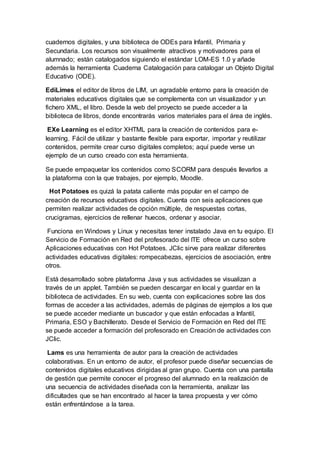 cuadernos digitales, y una biblioteca de ODEs para Infantil, Primaria y
Secundaria. Los recursos son visualmente atractivos y motivadores para el
alumnado; están catalogados siguiendo el estándar LOM-ES 1.0 y añade
además la herramienta Cuaderna Catalogación para catalogar un Objeto Digital
Educativo (ODE).
EdiLimes el editor de libros de LIM, un agradable entorno para la creación de
materiales educativos digitales que se complementa con un visualizador y un
fichero XML, el libro. Desde la web del proyecto se puede acceder a la
biblioteca de libros, donde encontrarás varios materiales para el área de inglés.
EXe Learning es el editor XHTML para la creación de contenidos para e-
learning. Fácil de utilizar y bastante flexible para exportar, importar y reutilizar
contenidos, permite crear curso digitales completos; aquí puede verse un
ejemplo de un curso creado con esta herramienta.
Se puede empaquetar los contenidos como SCORM para después llevarlos a
la plataforma con la que trabajes, por ejemplo, Moodle.
Hot Potatoes es quizá la patata caliente más popular en el campo de
creación de recursos educativos digitales. Cuenta con seis aplicaciones que
permiten realizar actividades de opción múltiple, de respuestas cortas,
crucigramas, ejercicios de rellenar huecos, ordenar y asociar.
Funciona en Windows y Linux y necesitas tener instalado Java en tu equipo. El
Servicio de Formación en Red del profesorado del ITE ofrece un curso sobre
Aplicaciones educativas con Hot Potatoes. JClic sirve para realizar diferentes
actividades educativas digitales: rompecabezas, ejercicios de asociación, entre
otros.
Está desarrollado sobre plataforma Java y sus actividades se visualizan a
través de un applet. También se pueden descargar en local y guardar en la
biblioteca de actividades. En su web, cuenta con explicaciones sobre las dos
formas de acceder a las actividades, además de páginas de ejemplos a los que
se puede acceder mediante un buscador y que están enfocadas a Infantil,
Primaria, ESO y Bachillerato. Desde el Servicio de Formación en Red del ITE
se puede acceder a formación del profesorado en Creación de actividades con
JClic.
Lams es una herramienta de autor para la creación de actividades
colaborativas. En un entorno de autor, el profesor puede diseñar secuencias de
contenidos digitales educativos dirigidas al gran grupo. Cuenta con una pantalla
de gestión que permite conocer el progreso del alumnado en la realización de
una secuencia de actividades diseñada con la herramienta, analizar las
dificultades que se han encontrado al hacer la tarea propuesta y ver cómo
están enfrentándose a la tarea.
 