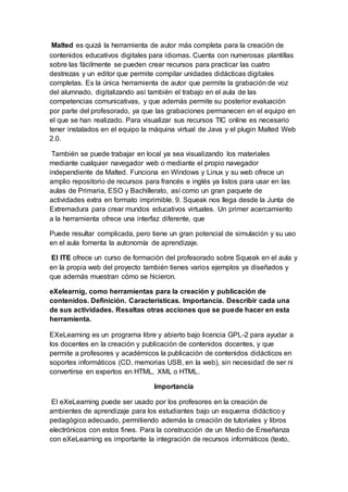Malted es quizá la herramienta de autor más completa para la creación de
contenidos educativos digitales para idiomas. Cuenta con numerosas plantillas
sobre las fácilmente se pueden crear recursos para practicar las cuatro
destrezas y un editor que permite compilar unidades didácticas digitales
completas. Es la única herramienta de autor que permite la grabación de voz
del alumnado, digitalizando así también el trabajo en el aula de las
competencias comunicativas, y que además permite su posterior evaluación
por parte del profesorado, ya que las grabaciones permanecen en el equipo en
el que se han realizado. Para visualizar sus recursos TIC online es necesario
tener instalados en el equipo la máquina virtual de Java y el plugin Malted Web
2.0.
También se puede trabajar en local ya sea visualizando los materiales
mediante cualquier navegador web o mediante el propio navegador
independiente de Malted. Funciona en Windows y Linux y su web ofrece un
amplio repositorio de recursos para francés e inglés ya listos para usar en las
aulas de Primaria, ESO y Bachillerato, así como un gran paquete de
actividades extra en formato imprimible. 9. Squeak nos llega desde la Junta de
Extremadura para crear mundos educativos virtuales. Un primer acercamiento
a la herramienta ofrece una interfaz diferente, que
Puede resultar complicada, pero tiene un gran potencial de simulación y su uso
en el aula fomenta la autonomía de aprendizaje.
El ITE ofrece un curso de formación del profesorado sobre Squeak en el aula y
en la propia web del proyecto también tienes varios ejemplos ya diseñados y
que además muestran cómo se hicieron.
eXelearnig, como herramientas para la creación y publicación de
contenidos. Definición. Características. Importancia. Describir cada una
de sus actividades. Resaltas otras acciones que se puede hacer en esta
herramienta.
EXeLearning es un programa libre y abierto bajo licencia GPL-2 para ayudar a
los docentes en la creación y publicación de contenidos docentes, y que
permite a profesores y académicos la publicación de contenidos didácticos en
soportes informáticos (CD, memorias USB, en la web), sin necesidad de ser ni
convertirse en expertos en HTML, XML o HTML.
Importancia
El eXeLearning puede ser usado por los profesores en la creación de
ambientes de aprendizaje para los estudiantes bajo un esquema didáctico y
pedagógico adecuado, permitiendo además la creación de tutoriales y libros
electrónicos con estos fines. Para la construcción de un Medio de Enseñanza
con eXeLearning es importante la integración de recursos informáticos (texto,
 