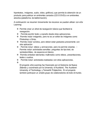 hipertextos, imágenes, audio, video, gráficos), que permita la obtención de un
producto para publicar en ambientes cerrados (CD O DVD) o en ambientes
abiertos (plataforma de teleformación).
A continuación se resumen brevemente los recursos se pueden utilizar con eXe
Learning:
 Permite crear un árbol de navegación básico que facilitará la
navegación.
 Permite escribir texto y copiarlo desde otras aplicaciones.
 Permite incluir imágenes, pero no es un editor de imágenes como
Photoshop o Gimp.
 Permite incluir sonidos, pero deben estar grabados previamente con
otra aplicación

Permite incluir actividades sencillas: preguntas de tipo test, de
verdadero/falso, de espacios en blanco.
 Permite embeber elementos multimedia como vídeos, presentaciones,
textos o audios.
 Permite incluir actividades realizadas con otras aplicaciones.

El proyecto eXe Learning fue financiado por el Gobierno de Nueva
Zelanda y coordinado por la University of Auckland, The Auckland
University of Technology y Tairawhiti Polytechnic. En el proyecto
también participan un amplio grupo de colaboradores de todo el mundo.
 