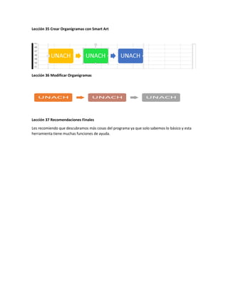 Lección 35 Crear Organigramas con Smart Art
Lección 36 Modificar Organigramas
Lección 37 Recomendaciones Finales
Les recomiendo que descubramos más cosas del programa ya que solo sabemos lo básico y esta
herramienta tiene muchas funciones de ayuda.
 