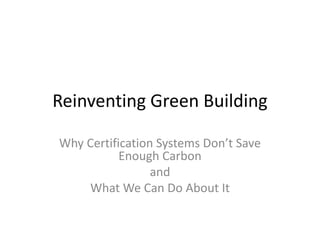 Reinventing Green Building
Why Certification Systems Don’t Save
Enough Carbon
and
What We Can Do About It
 