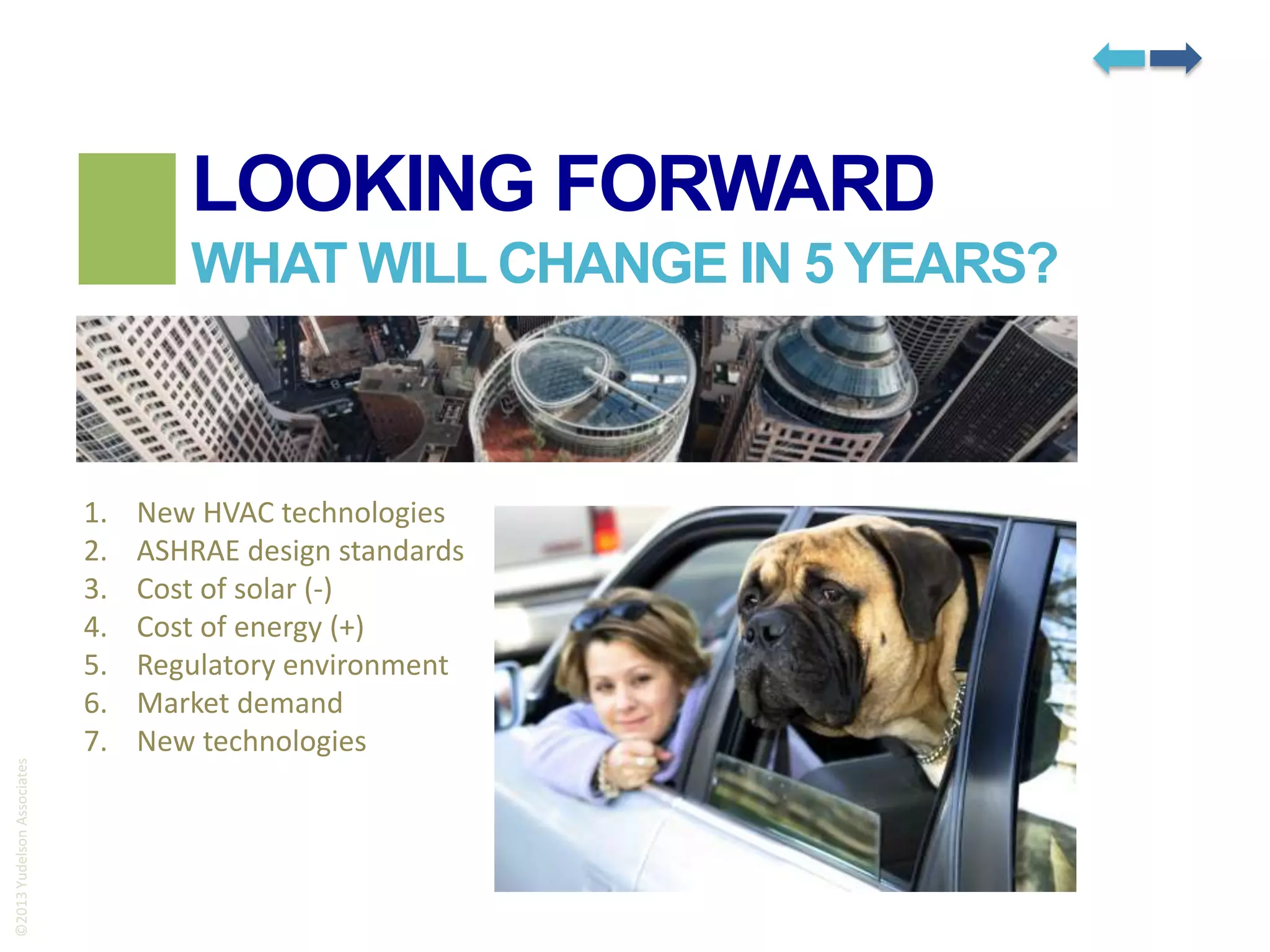 LOOKING FORWARD

©2013 Yudelson Associates

WHAT WILL CHANGE IN 5 YEARS?

1.
2.
3.
4.
5.
6.
7.

New HVAC technologies
ASHRAE design standards
Cost of solar (-)
Cost of energy (+)
Regulatory environment
Market demand
New technologies

 