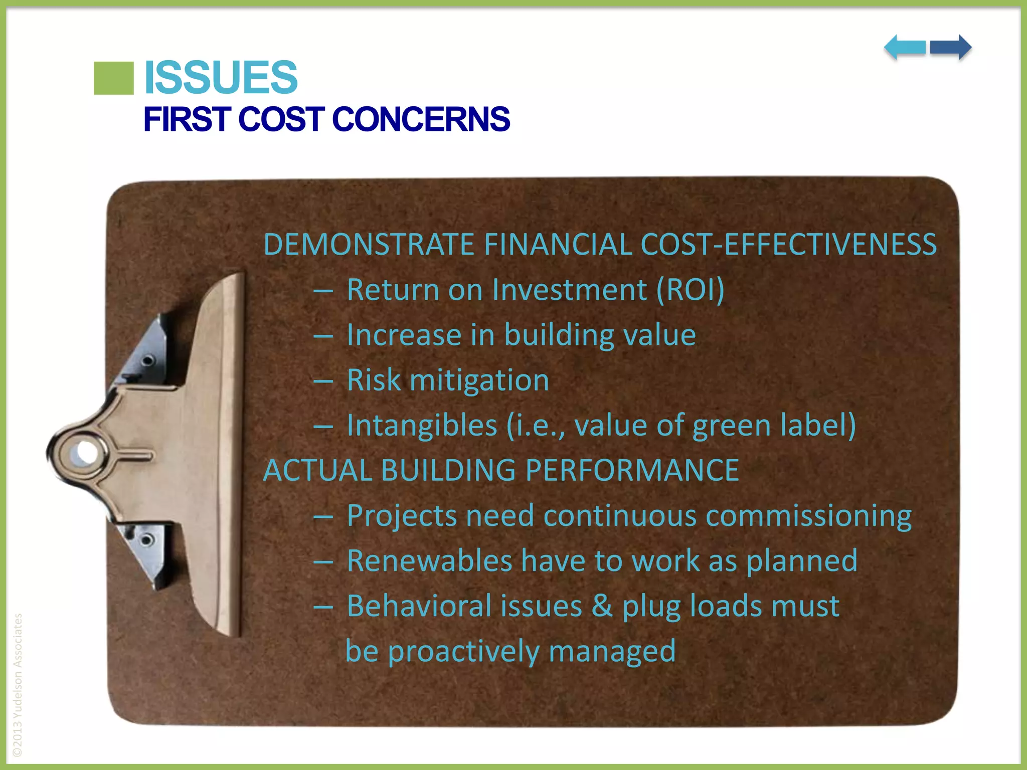 ISSUES

©2013 Yudelson Associates

FIRST COST CONCERNS

DEMONSTRATE FINANCIAL COST-EFFECTIVENESS
– Return on Investment (ROI)
– Increase in building value
– Risk mitigation
– Intangibles (i.e., value of green label)
ACTUAL BUILDING PERFORMANCE
– Projects need continuous commissioning
– Renewables have to work as planned
– Behavioral issues & plug loads must
be proactively managed

 