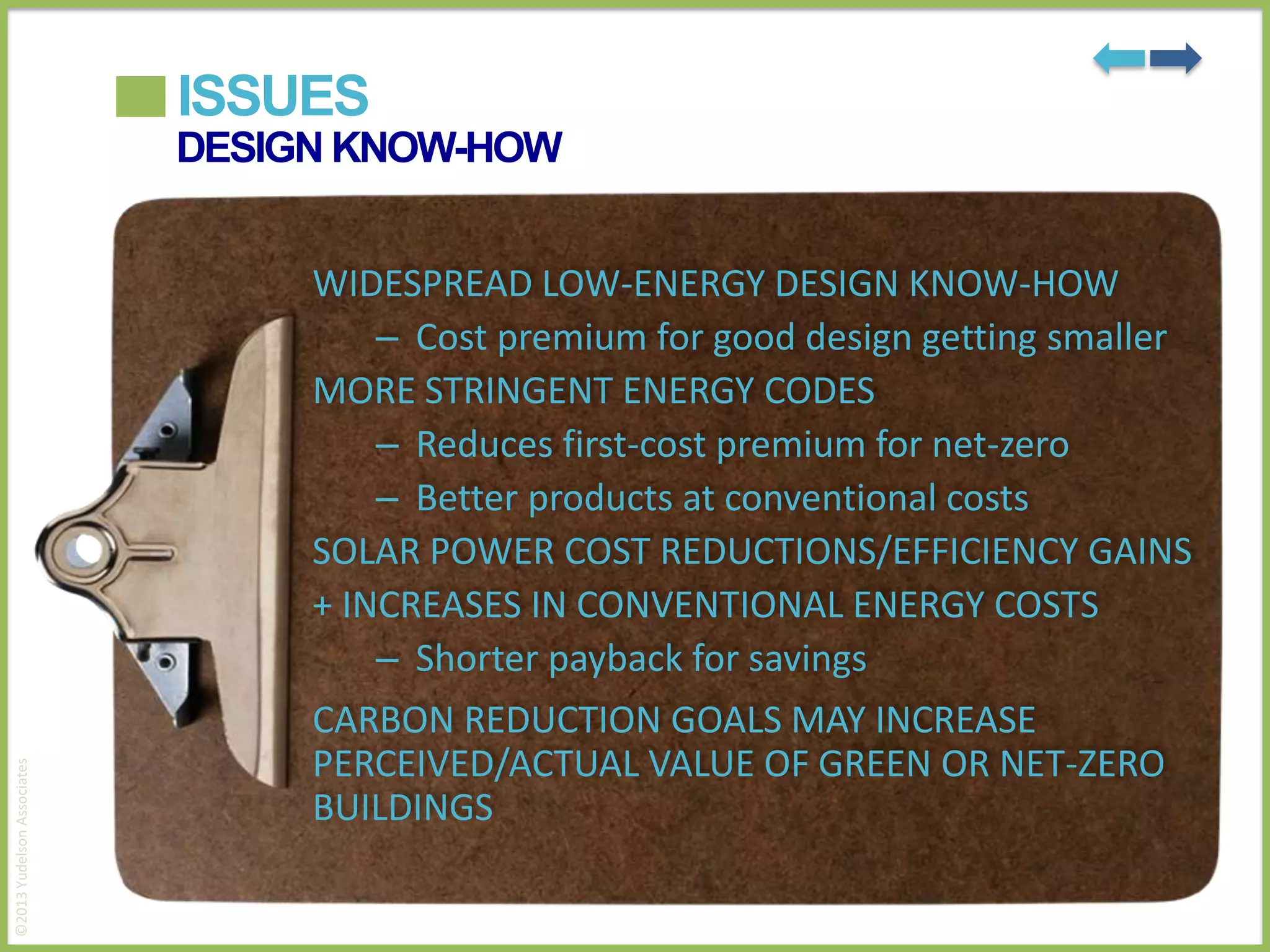 ISSUES
DESIGN KNOW-HOW

©2013 Yudelson Associates

WIDESPREAD LOW-ENERGY DESIGN KNOW-HOW
– Cost premium for good design getting smaller
MORE STRINGENT ENERGY CODES
– Reduces first-cost premium for net-zero
– Better products at conventional costs
SOLAR POWER COST REDUCTIONS/EFFICIENCY GAINS
+ INCREASES IN CONVENTIONAL ENERGY COSTS
– Shorter payback for savings
CARBON REDUCTION GOALS MAY INCREASE
PERCEIVED/ACTUAL VALUE OF GREEN OR NET-ZERO
BUILDINGS

 