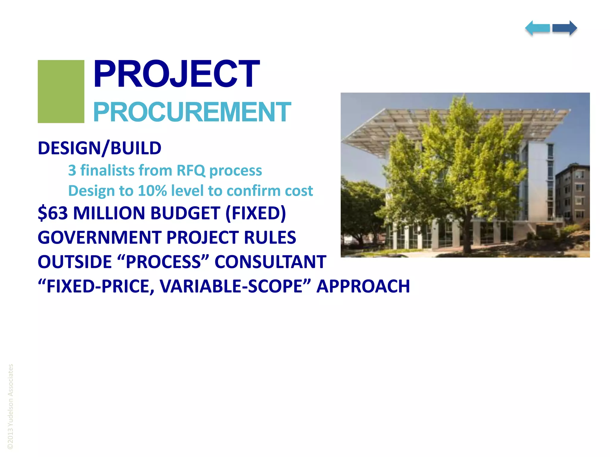 PROJECT
PROCUREMENT
DESIGN/BUILD
3 finalists from RFQ process
Design to 10% level to confirm cost

©2013 Yudelson Associates

$63 MILLION BUDGET (FIXED)
GOVERNMENT PROJECT RULES
OUTSIDE “PROCESS” CONSULTANT
“FIXED-PRICE, VARIABLE-SCOPE” APPROACH

 