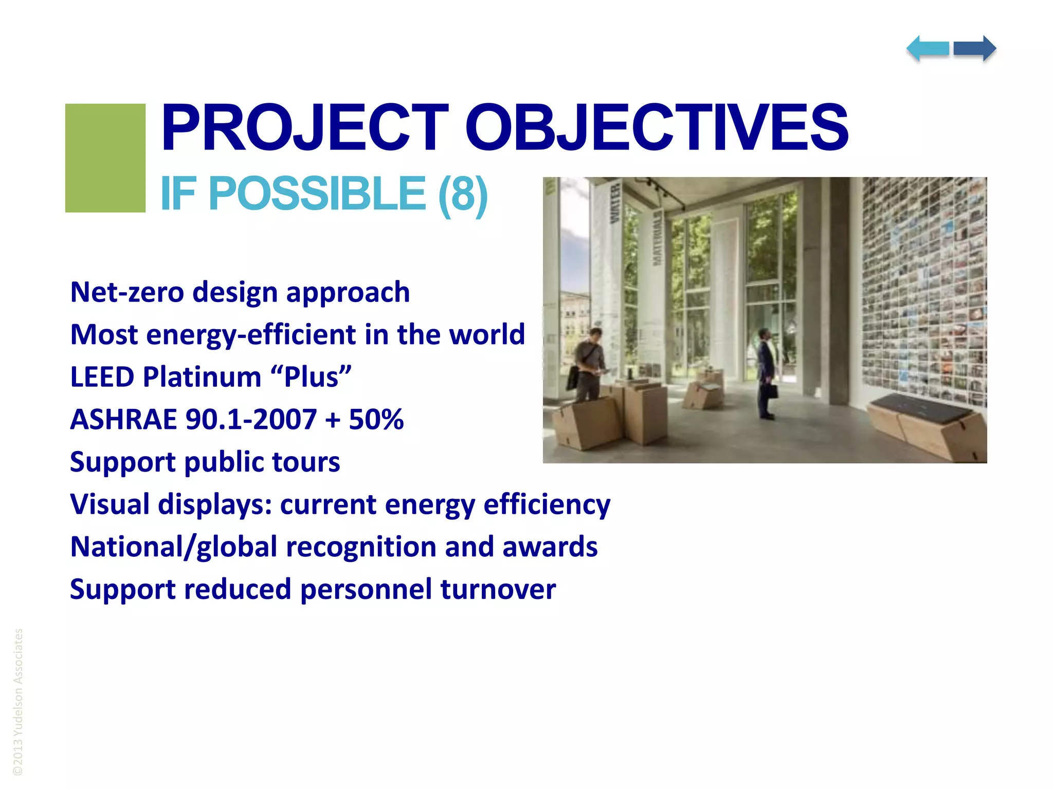 PROJECT OBJECTIVES
IF POSSIBLE (8)

©2013 Yudelson Associates

Net-zero design approach
Most energy-efficient in the world
LEED Platinum “Plus”
ASHRAE 90.1-2007 + 50%
Support public tours
Visual displays: current energy efficiency
National/global recognition and awards
Support reduced personnel turnover

 