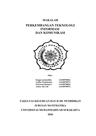 MAKALAH
   PERKEMBANGAN TEKNOLOGI
         INFORMASI
       DAN KOMUNIKASI




                      Oleh :

         Enggar pramudika      (A410070066)
         Yudha Trishananto     (A410070077)
         Priyawan lintang S    (A410070084)
         Anton Adi. S.K        (A410070097)




FAKULTAS KEGURUAN DAN ILMU PENDIDIKAN
        JURUSAN MATEMATIKA
UNIVERSITAS MUHAMMADIYAH SURAKARTA
                      2010
 