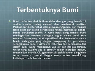 Terbentuknya Bumi
Bumi terbentuk dari butiran debu dan gas yang berada di
sekitar maahari saling melekat dan membentuk partikel.
Partikel-partikel tersebut selanjutnya menggumpal dan menjadi
lebih besar dan saling bertabrakan hingga membentuk benda-
benda berukuran planet. • Gaya berat yang dimiliki bumi
meningkatkan tekanan sehingga bagian dalam bumi akan
mencair. Bahan yang berat seperti besi akan tertekan ke dalam
bumi, sedangkan yang ringan mengapung ke permukaan
sebagai kerak bumi. • Atmosfer terbentuk dari pemanasan dari
dalam bumi yyang membentuk uap air dan gas-gas lainnya.
Unsur yang awalnya ada di atmosfr adalah hidrogen, helium,
metana dan amonia. Oksigen muncul setelah batuan yang leleh
terus menerus terurai hingga cukup untuk mendukung
kehidupan tumbuhan dan hewan.
 