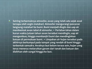 Seiring terbentuknya atmosfer, awan yang telah ada sejak awal
tersapu oleh angin matahari. Atmosfer mengurangi pancaran
langsung matahari ke bumi. Bumi menjadi dingin dan uap air
membentuk awan tebal di atmosfer. • Perlahan-lahan dalam
kurun waktu jutaan tahun awan tersebut mendingin, uap air
mengembun, hingga membanjiri bumi dan mendinginkan
batuan di permukaan bumi. • Limpahan air hujan tersebut pada
akhirnya berkumpul pada tempat yang rendah di bumi hingga
terbentuk samudra. Awalnya laut belum terasa asin, hujan yang
terus menerus melarutkan garam dari tanah dan batuan dan
dialirkan oleh sungai hingga ke laut.
 