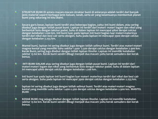STRUKTUR BUMI Di antara macam-macam struktur bumi di antaranya adalah terdiri dari banyak
jenis material seperti berbagai jenis batuan, tanah, serta air yang kesemuanya membentuk planet
bumi yang sekarang ini kita diami.
Secara garis besar, lapisan bumi terdiri atas beberapa bagian, yaitu: Inti bumi dalam, atau sering
disebut juga dengan istilah pusat bumi. Lapisan ini terdiri dari materi- materi logam dan nikel yang
berbentuk bola dengan tekstur padat. Suhu di dalam lapisan ini mencapai 4800 derajat celcius
dengan ketebalan 1.200 km. Inti bumi luar, pada lapisan inti bumi bagian luar materi-materinya
terdiri dari nikel dan besi cair serta oksigen. Suhu pada lapisan ini mencapai 3900 derajat celcius
dengan ketebalan 2.255 km.
Mantel bumi, lapisan ini sering disebut juga dengan istilah selimut bumi. Terdiri atas materi-materi
magma kental yang memiliki suhu sekitar 1.400- 2.500 derajat celcius dengan ketebalan 2.900 km.
Kerak Bumi, sering juga disebut dengan istilah lapisan litosfer. Lapisan ini memiliki ketebalan
sekitar 15-60 km. Kerak bumi sendiri dibagi menjadi dua macam yaitu kerak samudera dan kerak
benua.
INTI BUMI DALAM atau sering disebut juga dengan istilah pusat bumi. Lapisan ini terdiri dari
materi-materi logam dan nikel yang berbentuk bola dengan tekstur padat. Suhu di dalam lapisan
ini mencapai 4800 derajat celcius dengan ketebalan 1.200 km.
Inti bumi luar pada lapisan inti bumi bagian luar materi- materinya terdiri dari nikel dan besi cair
serta oksigen. Suhu pada lapisan ini mencapai 3900 derajat celcius dengan ketebalan 2.255 km.
lapisan ini sering disebut juga dengan istilah selimut bumi. Terdiri atas materi-materi magma
kental yang memiliki suhu sekitar 1.400-2.500 derajat celcius dengan ketebalan 2.900 km. MANTEL
BUMI
KERAK BUMI ring sejuga disebut dengan istilah lapisan litosfer. Lapisan ini memiliki ketebalan
sekitar 15-60 km. Kerak bumi sendiri dibagi menjadi dua macam yaitu kerak samudera dan kerak
benua.
 