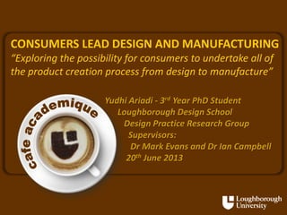 CONSUMERS LEAD DESIGN AND MANUFACTURING
“Exploring the possibility for consumers to undertake all of
the product creation process from design to manufacture”
Yudhi Ariadi - 3rd Year PhD Student
Loughborough Design School
Design Practice Research Group
Supervisors:
Dr Mark Evans and Dr Ian Campbell
20th June 2013

 