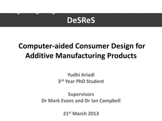 DeSReS 2013
Loughborough Design School Research Student Conference 2013
DeSReS
Computer-aided Consumer Design for
Additive Manufacturing Products
Yudhi Ariadi
3rd Year PhD Student
Supervisors
Dr Mark Evans and Dr Ian Campbell
21st March 2013
 
