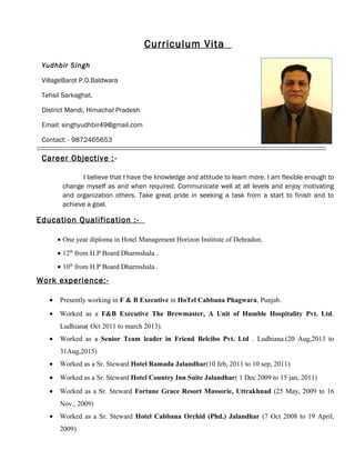 Curriculum Vita
Yudhbir Singh
VillageBarot P.O.Baldwara
Tehsil Sarkaghat.
District Mandi, Himachal Pradesh
Email: singhyudhbir49@gmail.com
Contact: - 9872465653
Career Objective :-
I believe that I have the knowledge and attitude to learn more. I am flexible enough to
change myself as and when required. Communicate well at all levels and enjoy motivating
and organization others. Take great pride in seeking a task from a start to finish and to
achieve a goal.
Education Qualification :-
• One year diploma in Hotel Management Horizon Institute of Dehradun.
• 12th
from H.P Board Dharmshala .
• 10th
from H.P Board Dharmshala .
Work experience:-
• Presently working in F & B Executive in HoTel Cabbana Phagwara, Punjab.
• Worked as a F&B Executive The Brewmaster, A Unit of Humble Hospitality Pvt. Ltd.
Ludhiana( Oct 2011 to march 2013).
• Worked as a Senior Team leader in Friend Belcibo Pvt. Ltd . Ludhiana.(20 Aug,2013 to
31Aug,2015)
• Worked as a Sr. Steward Hotel Ramada Jalandhar(10 feb, 2011 to 10 sep, 2011)
• Worked as a Sr. Steward Hotel Country Inn Suite Jalandhar( 1 Dec 2009 to 15 jan, 2011)
• Worked as a Sr. Steward Fortune Grace Resort Mussorie, Uttrakhnad (25 May, 2009 to 16
Nov., 2009)
• Worked as a Sr. Steward Hotel Cabbana Orchid (Phd.) Jalandhar (7 Oct 2008 to 19 April,
2009)
 