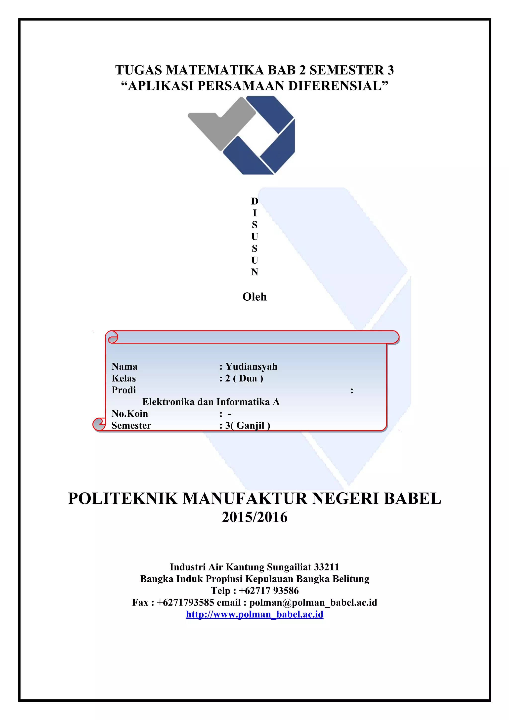 TUGAS MATEMATIKA BAB 2 SEMESTER 3
“APLIKASI PERSAMAAN DIFERENSIAL”
D
I
S
U
S
U
N
Oleh
POLITEKNIK MANUFAKTUR NEGERI BABEL
2015/2016
Industri Air Kantung Sungailiat 33211
Bangka Induk Propinsi Kepulauan Bangka Belitung
Telp : +62717 93586
Fax : +6271793585 email : polman@polman_babel.ac.id
http://www.polman_babel.ac.id
Nama : Yudiansyah
Kelas : 2 ( Dua )
Prodi :
Elektronika dan Informatika A
No.Koin : -
Semester : 3( Ganjil )
Nama : Yudiansyah
Kelas : 2 ( Dua )
Prodi :
Elektronika dan Informatika A
No.Koin : -
Semester : 3( Ganjil )