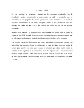 INTRODUCCIÓN
En esta actividad se encuentran algunos de los conceptos relacionados con la
formulación, gestión, administración y determinación de ciclo o actividades que se
desarrollan en un proyecto de manera generalizada, para aterrizarlos a la tecnología
educativa; sintetizándolo en un mapa conceptual donde se nos proporcione una idea
resumida de cuáles son los ciclos y los eventos que tienen que ver con un proyecto
tecnológico.
Algunas veces miramos el proyecto como algo imposible de realizar, pero al realizar la
lectura de los LEM, gerencia de proyectos de tecnología educativa, nos damos cuenta que
en todo nuestro andar estamos tomando decisiones que son similares a los proyectos.
Por ejemplo, cuando decidimos tomar una carrera universitaria, nos ponemos a pensar con
anterioridad que queremos lograr y establecemos el plazo de cinco años que termina la
carrera para cumplir esa meta, pero cuando el estudiante por alguna razón pierde un
semestre o una asignatura, lo podemos tomar como los impases que a veces se ven en el
proyecto. Según PMBOK, 2008, dice que un proyecto tiene un ciclo de vida, o un inicio o
un final, pasa lo mismo cuando hacemos la carrera universitaria, que establecemos el inicio
y el final.
 