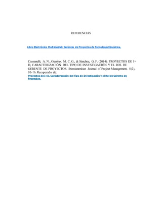 REFERENCIAS
Libro Electrónico Multimedial: Gerencia de Proyectos de Tecnología Educativa.
Cassanelli, A. N., Guarino, M. C. G., & Sánchez, G. F. (2014). PROYECTOS DE I+
D, CARACTERIZACIÓN DEL TIPO DE INVESTIGACIÓN Y EL ROL DE
GERENTE DE PROYECTOS. Iberoamerican Journal of Project Management, 5(2),
01-16. Recuperado de:
Proyectos de I+D, Caracterización del Tipo de Investigación y el Rol de Gerente de
Proyectos.
 