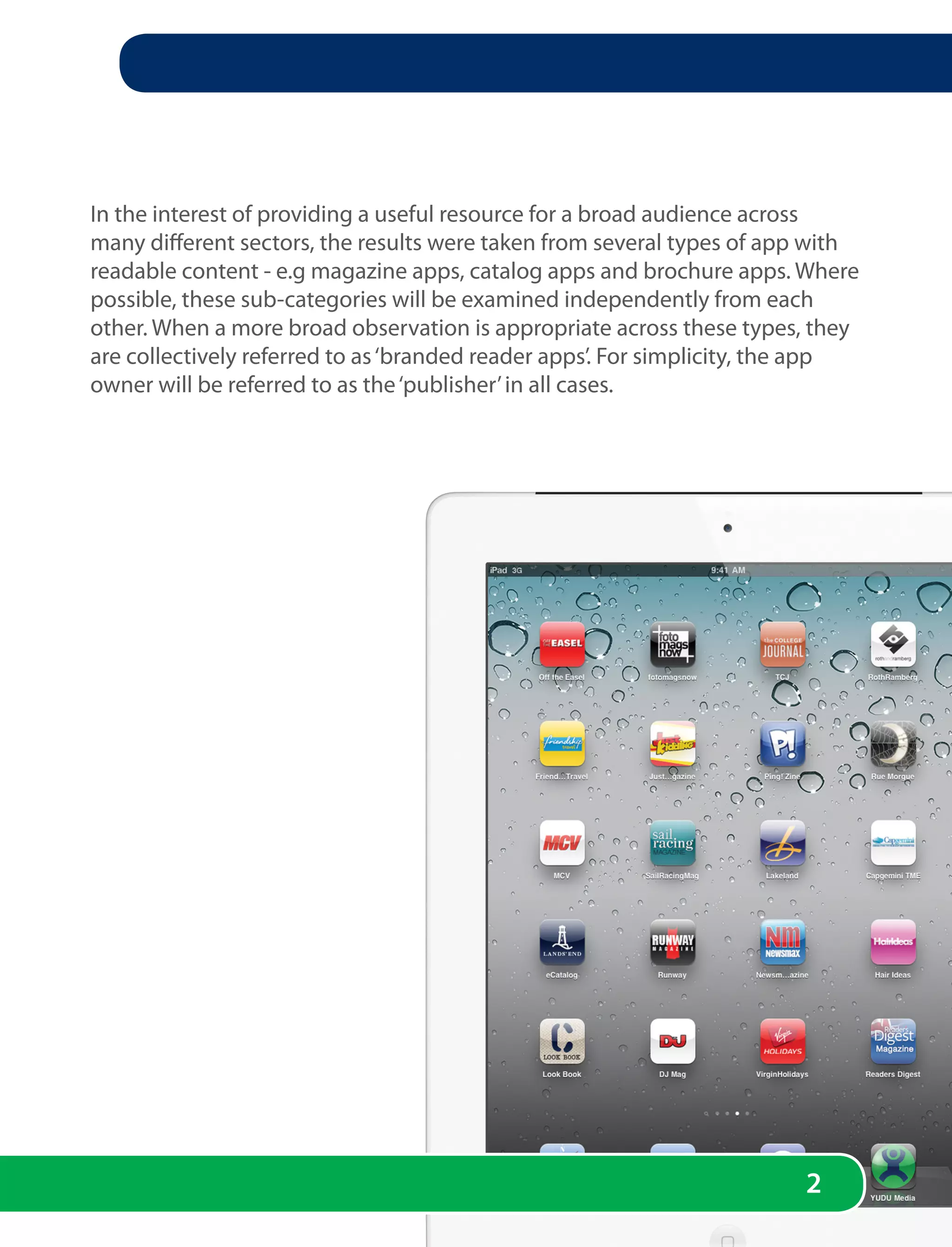 In the interest of providing a useful resource for a broad audience across
many different sectors, the results were taken from several types of app with
readable content - e.g magazine apps, catalog apps and brochure apps. Where
possible, these sub-categories will be examined independently from each
other. When a more broad observation is appropriate across these types, they
are collectively referred to as ‘branded reader apps’. For simplicity, the app
owner will be referred to as the ‘publisher’ in all cases.




                                                                        2
 