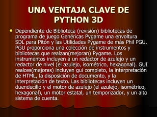 UNA VENTAJA CLAVE DE PYTHON 3D Dependiente de Biblioteca (revisión) bibliotecas de programa de juego Genéricas Pygame una envoltura SDL para Pitón y las Utilidades Pygame de más Phil PGU. PGU proporciona una colección de instrumentos y bibliotecas que realzan(mejoran) Pygame. Los instrumentos incluyen a un redactor de azulejo y un redactor de nivel (el azulejo, isométrico, hexagonal). GUI realces(mejoras) incluyen gui completo, la interpretación de HTML, la disposición de documento, y la interpretación de texto. Las bibliotecas incluyen un duendecillo y el motor de azulejo (el azulejo, isométrico, hexagonal), un motor estatal, un temporizador, y un alto sistema de cuenta.  