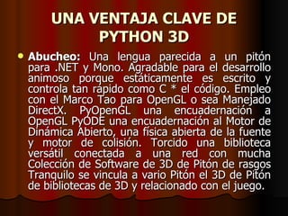 UNA VENTAJA CLAVE DE PYTHON 3D Abucheo:  Una lengua parecida a un pitón para .NET y Mono. Agradable para el desarrollo animoso porque estáticamente es escrito y controla tan rápido como C * el código. Empleo con el Marco Tao para OpenGL o sea Manejado DirectX. PyOpenGL una encuadernación a OpenGL PyODE una encuadernación al Motor de Dinámica Abierto, una física abierta de la fuente y motor de colisión. Torcido una biblioteca versátil conectada a una red con mucha Colección de Software de 3D de Pitón de rasgos Tranquilo se vincula a vario Pitón el 3D de Pitón de bibliotecas de 3D y relacionado con el juego.  