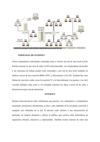 TOPOLOGÍA DE INTERNET
Varias computadoras individuales conectadas entre sí forman una red de área local (LAN).
Internet consiste en una serie de redes (LAN) interconectadas. Las computadoras personales
y las estaciones de trabajo pueden estar conectadas a una red de área local mediante un
módem a través de una conexión RDSI o RTC, o directamente a la LAN. También hay otras
formas de conexión a redes, como la conexión T1 y la línea dedicada. Los puentes y los hubs
vinculan múltiples redes entre sí. Un enrutador transmite los datos a través de las redes y
determina la mejor ruta de transmisión.
INTERNET
Internet, interconexión de redes informáticas que permite a los ordenadores o computadoras
conectadas comunicarse directamente, es decir, cada ordenador de la red puede conectarse a
cualquier otro ordenador de la red. El término suele referirse a una interconexión en
particular, de carácter planetario y abierto al público, que conecta redes informáticas de
organismos oficiales, educativos y empresariales. También existen sistemas de redes más
 