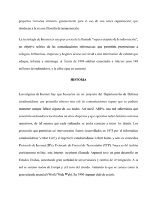 pequeños llamados intranets, generalmente para el uso de una única organización, que
obedecen a la misma filosofía de interconexión.
La tecnología de Internet es una precursora de la llamada “supera utopista de la información”,
un objetivo teórico de las comunicaciones informáticas que permitiría proporcionar a
colegios, bibliotecas, empresas y hogares acceso universal a una información de calidad que
eduque, informe y entretenga. A finales de 1998 estaban conectados a Internet unos 148
millones de ordenadores, y la cifra sigue en aumento.
HISTORIA
Los orígenes de Internet hay que buscarlos en un proyecto del Departamento de Defensa
estadounidense que pretendía obtener una red de comunicaciones segura que se pudiese
mantener aunque fallase alguno de sus nodos. Así nació ARPA, una red informática que
conectaba ordenadores localizados en sitios dispersos y que operaban sobre distintos sistemas
operativos, de tal manera que cada ordenador se podía conectar a todos los demás. Los
protocolos que permitían tal interconexión fueron desarrollados en 1973 por el informático
estadounidense Vinton Cerf y el ingeniero estadounidense Robert Kahn, y son los conocidos
Protocolo de Internet (IP) y Protocolo de Control de Transmisión (TCP). Fuera ya del ámbito
estrictamente militar, esta Internet incipiente (llamada Arpanet) tuvo un gran desarrollo en
Estados Unidos, conectando gran cantidad de universidades y centros de investigación. A la
red se unieron nodos de Europa y del resto del mundo, formando lo que se conoce como la
gran telaraña mundial (World Wide Web). En 1990 Arpanet dejó de existir.
 