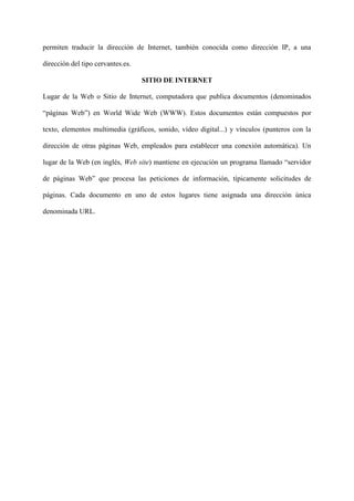 permiten traducir la dirección de Internet, también conocida como dirección IP, a una
dirección del tipo cervantes.es.
SITIO DE INTERNET
Lugar de la Web o Sitio de Internet, computadora que publica documentos (denominados
“páginas Web”) en World Wide Web (WWW). Estos documentos están compuestos por
texto, elementos multimedia (gráficos, sonido, vídeo digital...) y vínculos (punteros con la
dirección de otras páginas Web, empleados para establecer una conexión automática). Un
lugar de la Web (en inglés, Web site) mantiene en ejecución un programa llamado “servidor
de páginas Web” que procesa las peticiones de información, típicamente solicitudes de
páginas. Cada documento en uno de estos lugares tiene asignada una dirección única
denominada URL.
 