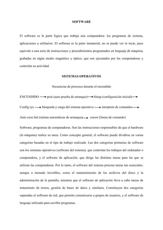 SOFTWARE
El software es la parte lógica que trabaja una computadora: los programas de sistema,
aplicaciones u utilitarios. El software es la parte inmaterial, no se puede ver ni tocar, pues
equivale a una serie de instrucciones y procedimientos programados en lenguaje de máquina,
grabadas en algún medio magnético y óptico, que son ejecutados por las computadoras y
controlan su actividad.
SISTEMAS OPERATIVOS
Secuencias de procesos durante el encendido
ENCENDIDO post (auto prueba de arranque) Setup (configuración inicial)
Config sys búsqueda y carga del sistema operativo interprete de comandos
Auto exec.bat (rutinas automáticas de arranque) cursor (líneas de comando)
Software, programas de computadoras. Son las instrucciones responsables de que el hardware
(la máquina) realice su tarea. Como concepto general, el software puede dividirse en varias
categorías basadas en el tipo de trabajo realizado. Las dos categorías primarias de software
son los sistemas operativos (software del sistema), que controlan los trabajos del ordenador o
computadora, y el software de aplicación, que dirige las distintas tareas para las que se
utilizan las computadoras. Por lo tanto, el software del sistema procesa tareas tan esenciales,
aunque a menudo invisibles, como el mantenimiento de los archivos del disco y la
administración de la pantalla, mientras que el software de aplicación lleva a cabo tareas de
tratamiento de textos, gestión de bases de datos y similares. Constituyen dos categorías
separadas el software de red, que permite comunicarse a grupos de usuarios, y el software de
lenguaje utilizado para escribir programas.
 
