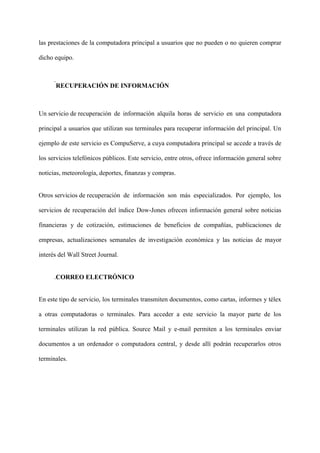 las prestaciones de la computadora principal a usuarios que no pueden o no quieren comprar
dicho equipo.
.
RECUPERACIÓN DE INFORMACIÓN
Un servicio de recuperación de información alquila horas de servicio en una computadora
principal a usuarios que utilizan sus terminales para recuperar información del principal. Un
ejemplo de este servicio es CompuServe, a cuya computadora principal se accede a través de
los servicios telefónicos públicos. Este servicio, entre otros, ofrece información general sobre
noticias, meteorología, deportes, finanzas y compras.
Otros servicios de recuperación de información son más especializados. Por ejemplo, los
servicios de recuperación del índice Dow-Jones ofrecen información general sobre noticias
financieras y de cotización, estimaciones de beneficios de compañías, publicaciones de
empresas, actualizaciones semanales de investigación económica y las noticias de mayor
interés del Wall Street Journal.
.CORREO ELECTRÓNICO
En este tipo de servicio, los terminales transmiten documentos, como cartas, informes y télex
a otras computadoras o terminales. Para acceder a este servicio la mayor parte de los
terminales utilizan la red pública. Source Mail y e-mail permiten a los terminales enviar
documentos a un ordenador o computadora central, y desde allí podrán recuperarlos otros
terminales.
 