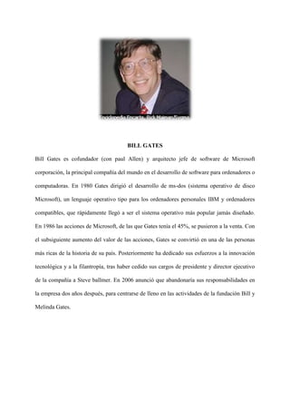 BILL GATES
Bill Gates es cofundador (con paul Allen) y arquitecto jefe de software de Microsoft
corporación, la principal compañía del mundo en el desarrollo de software para ordenadores o
computadoras. En 1980 Gates dirigió el desarrollo de ms-dos (sistema operativo de disco
Microsoft), un lenguaje operativo tipo para los ordenadores personales IBM y ordenadores
compatibles, que rápidamente llegó a ser el sistema operativo más popular jamás diseñado.
En 1986 las acciones de Microsoft, de las que Gates tenía el 45%, se pusieron a la venta. Con
el subsiguiente aumento del valor de las acciones, Gates se convirtió en una de las personas
más ricas de la historia de su país. Posteriormente ha dedicado sus esfuerzos a la innovación
tecnológica y a la filantropía, tras haber cedido sus cargos de presidente y director ejecutivo
de la compañía a Steve ballmer. En 2006 anunció que abandonaría sus responsabilidades en
la empresa dos años después, para centrarse de lleno en las actividades de la fundación Bill y
Melinda Gates.
 