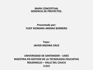 MAPA CONCEPTUAL
GERENCIA DE PROYECTOS.
Presentado por:
YUDY XIOMARA ARENAS BORRERO
Tutor:
JAVIER MEDINA CRUZ
UNIVERSIDAD DE SANTANDER – UDES
MAESTRIA EN GESTION DE LA TECNOLOGIA EDUCATIVA
ROLDANILLO – VALLE DEL CAUCA
2.015
 