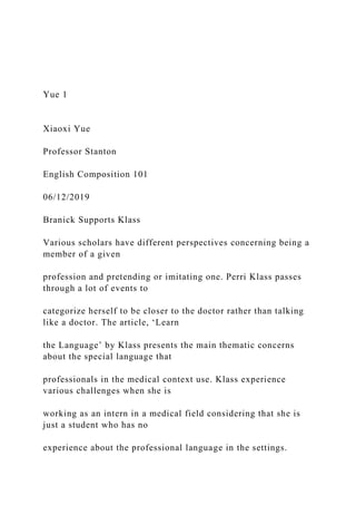 Yue 1
Xiaoxi Yue
Professor Stanton
English Composition 101
06/12/2019
Branick Supports Klass
Various scholars have different perspectives concerning being a
member of a given
profession and pretending or imitating one. Perri Klass passes
through a lot of events to
categorize herself to be closer to the doctor rather than talking
like a doctor. The article, ‘Learn
the Language’ by Klass presents the main thematic concerns
about the special language that
professionals in the medical context use. Klass experience
various challenges when she is
working as an intern in a medical field considering that she is
just a student who has no
experience about the professional language in the settings.
 