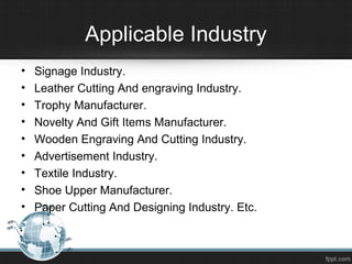 Applicable Industry
• Signage Industry.
• Leather Cutting And engraving Industry.
• Trophy Manufacturer.
• Novelty And Gift Items Manufacturer.
• Wooden Engraving And Cutting Industry.
• Advertisement Industry.
• Textile Industry.
• Shoe Upper Manufacturer.
• Paper Cutting And Designing Industry. Etc.
 