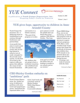 YUE Connect
                                                                                     October 25, 2008
A publication of Youth Unique Expressions, In c.
             Preparing Today’s Youth for Tomorrow
                                                                                     Volume 1, Issue 1



      YUE gives hope, opportunity to children in Anne
                     Arundel County
                                                   The services offered by
 Youth Unique Ex-         and anxiety in a         port system to avoid            From GED/College
                                                   YUE will be marketed to
 pressions, Inc. is       holistic manner.         the pitfalls thatthe
                                                   school systems and can          Prep, one-on-one
 gathering steam in                                derail theirsystem by
                                                   juvenile court lives,”          mentoring, an intern-
                          “The goal of the
                                                   explains Coordinator
                                                   a Referral CEO Shirley
 establishing its op-                                                              ship program with an
                          program is to iden-      who will create and main-
 erations through                                  Gordon. “Our contacts
                                                                     long-         intent to secure em-
                                                   tain a network of
 fundraisers and                                                                   ployment to sports
                                                   that will serve as a refer-
 partnerships.                                     ral source for the pro-         and arts programs,
                                                   gram. The goal of the
                                                                                   YUE offers a well-
 A non-profit that                                 organization’s marketing
                                                                                   rounded range of pro-
 aims to reach youth                               strategy is to assure that:
                                                   • Referral sources will         grams that target the
 in Anne Arundel
                                                        use our services;          multitude of stressors
 county who are fal-
                                                   • Funding sources will
                                                                                   that children face.
 ling behind in                                         support our pro-
                                                                                   YUE intends to im-
 school or are al-                                      grams;
                                                                                   plement these pro-
                                                   • Adults will volunteer
 ready entangled in
                                                                                   grams with the fol-
                                                        to be mentors.
 the juvenile court
                                                   The core of the marketing
                                                                                   lowing focuses:
 system, it’s the first
                                                   term goal iscreation of
                                                   strategy is the
                                                                    to break       1. Creating a net-
                          tify children who
 of its kind in the                                the Board of Director’s.
                                                   the habits that are                 work of contacts
                          are going to have a
 region to offer pro-
                                                   leading to trouble in               with the Anne
                          turbulent transition
 grams that address
                                                   our schools and on
                          into adulthood and
 the causes of ado-
                                                   our streets.”                            Continued on Page 2
                          offer positive sup-
 lescent frustration



 CEO Shirley Gordon embarks on
 “ambitious” path
                                                                                   Inside this issue:

                                                                                   Our Programs           2
 Youth Unique Expres-        talent, hard work and
 sions, Inc. tackles an                                                            Meet Our Staff         3
                             systematic mind of
 array of adolescent         Shirley Gordon,                                       Opportunities          4
 problems with struc-        YUE’s Chief Execu-
 tured and targeted pro-                                                           Fundraisers            4
                             tive Officer.
 grams. And behind the       A successful adminis-
 organized effort is the                                   CEO Shirley L. Gordon
                                    Continued on Page 3
 