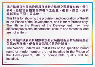 LL02
此升降機只作展示發展項目期數升降機之配置及裝飾，僅供
參考。發展項目期數升降機內之配置、裝飾、顏色、用料
等都可能不同，並非統一。
This lift is for showing the provision and decoration of the lift
in the Phase of the Development, and is for reference only.
The lifts in the Phase of the Development may have
different provisions, decorations, colours and materials, and
are not uniform.
賣方承諾如發展項目期數中沒有安裝指明的品牌名稱或產品
型號的升降機，便會安裝品質相若的升降機。
The Vendor undertakes that if lifts of the specified brand
name or model number are not installed in the Phase of
the Development, lifts of comparable quality will be
installed.
Foamboard_LL02_210mm x 148mm(H) Print x 2
Foamboard_LL02_210mm x 148mm(H) Print x 2
 