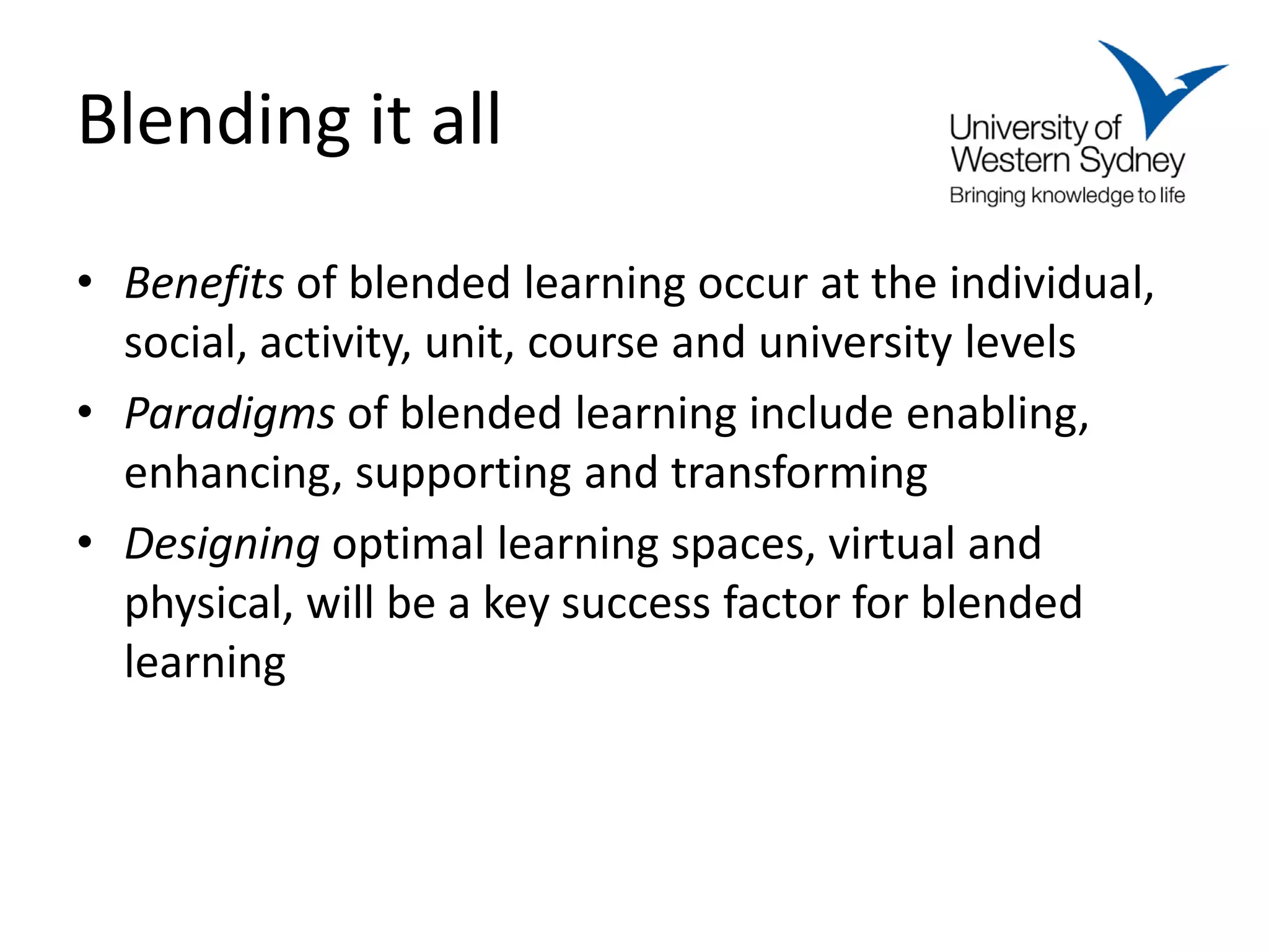 Blending it all
• Benefits of blended learning occur at the individual,
  social, activity, unit, course and university levels
• Paradigms of blended learning include enabling,
  enhancing, supporting and transforming
• Designing optimal learning spaces, virtual and
  physical, will be a key success factor for blended
  learning
 
