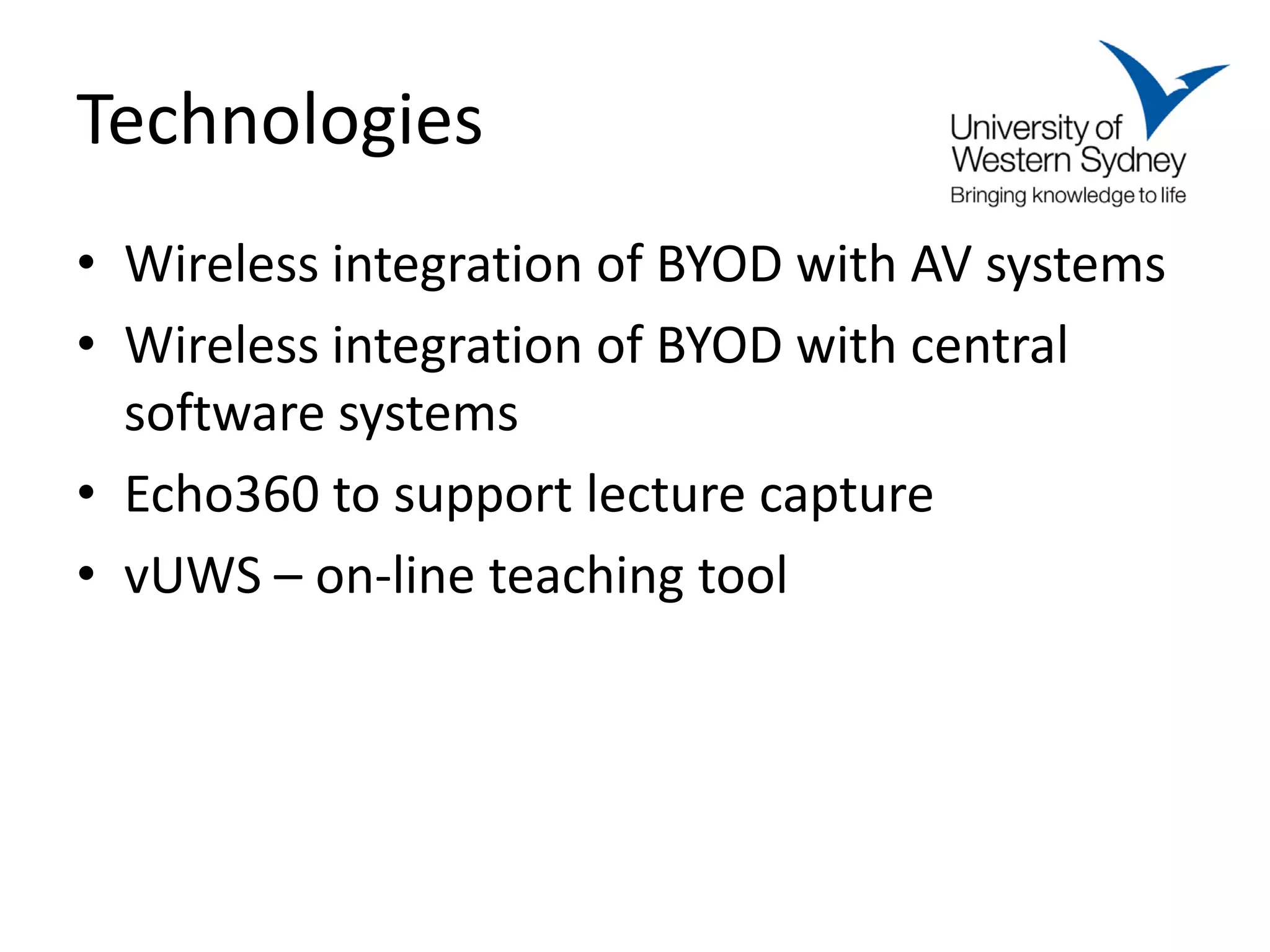 Technologies
• Wireless integration of BYOD with AV systems
• Wireless integration of BYOD with central
  software systems
• Echo360 to support lecture capture
• vUWS – on-line teaching tool
 