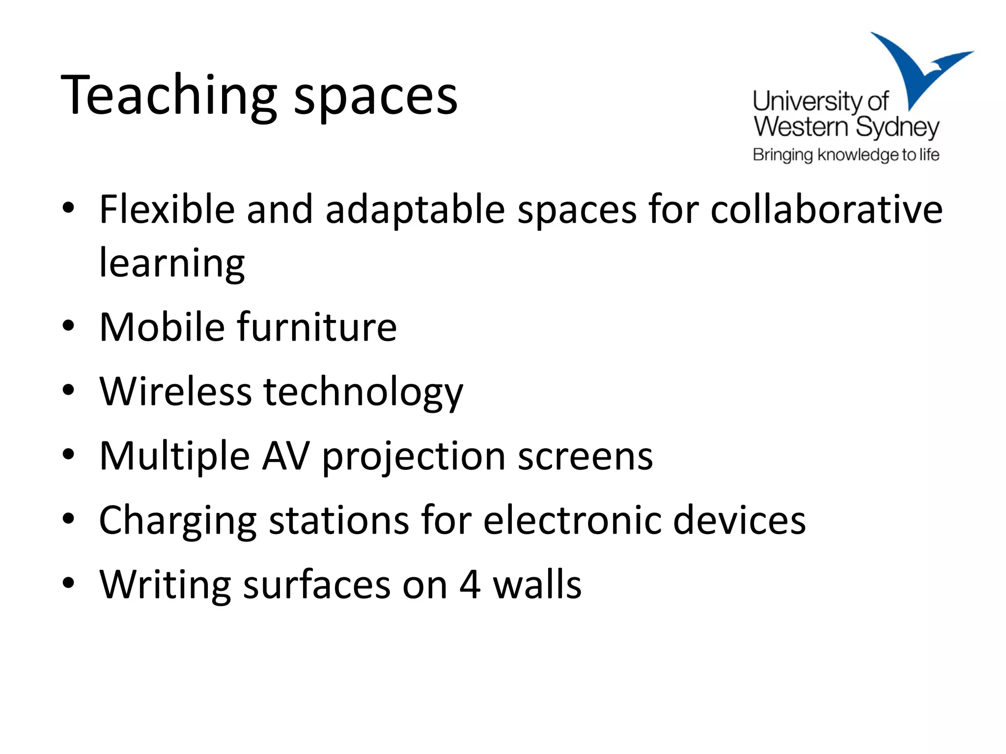 Teaching spaces
• Flexible and adaptable spaces for collaborative
  learning
• Mobile furniture
• Wireless technology
• Multiple AV projection screens
• Charging stations for electronic devices
• Writing surfaces on 4 walls
 