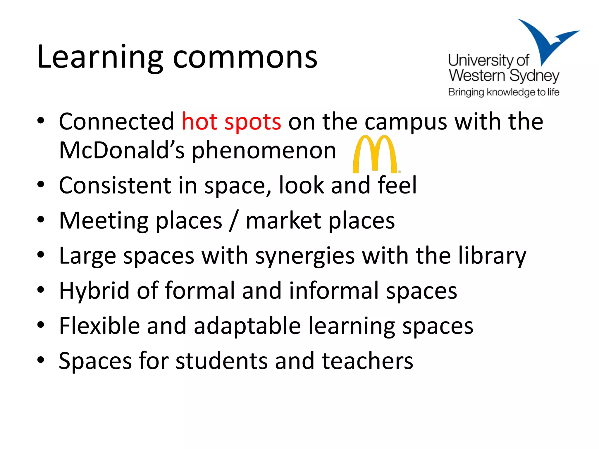 Learning commons
• Connected hot spots on the campus with the
  McDonald’s phenomenon
• Consistent in space, look and feel
• Meeting places / market places
• Large spaces with synergies with the library
• Hybrid of formal and informal spaces
• Flexible and adaptable learning spaces
• Spaces for students and teachers
 