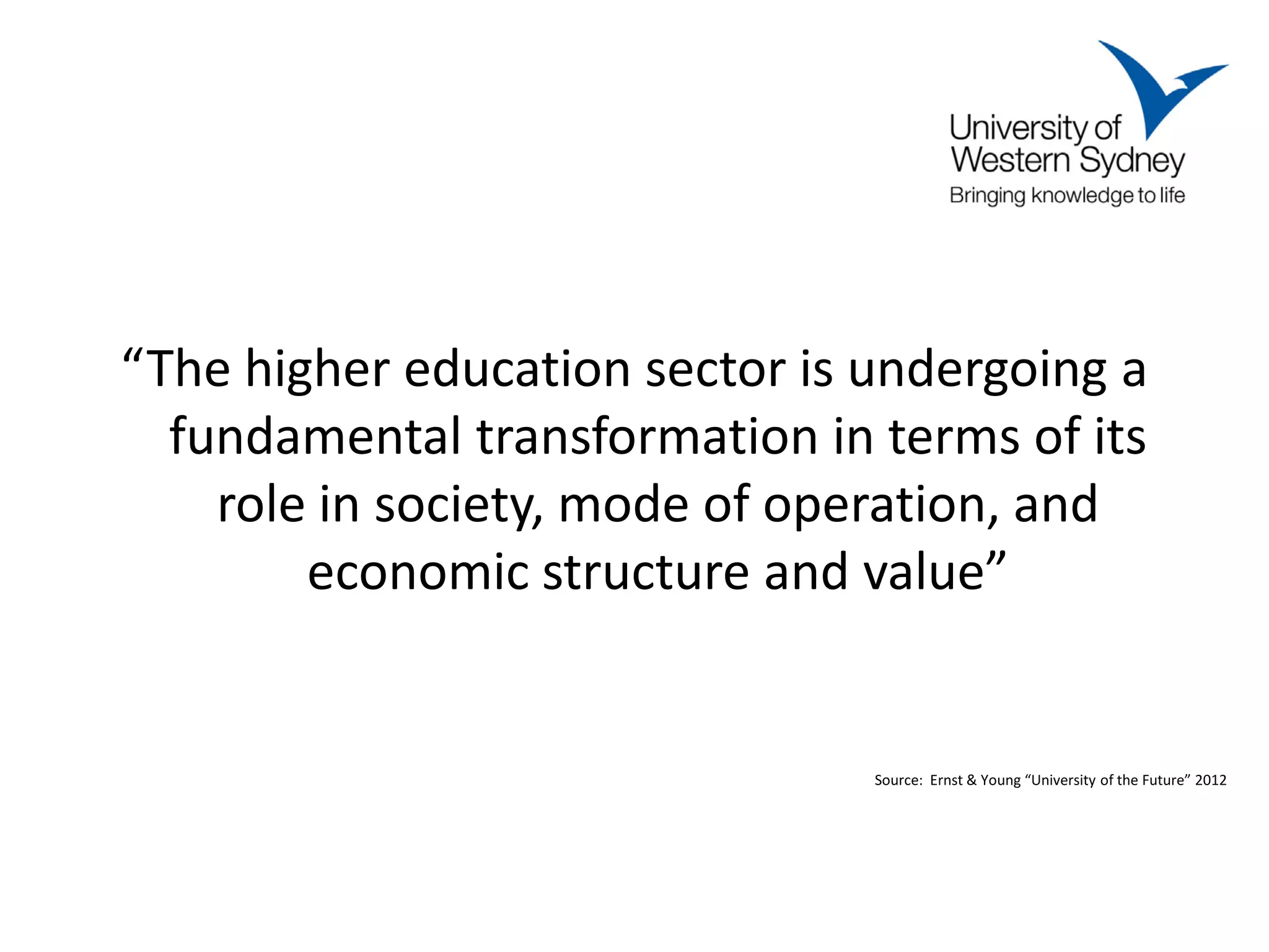 “The higher education sector is undergoing a
  fundamental transformation in terms of its
    role in society, mode of operation, and
        economic structure and value”


                                Source: Ernst & Young “University of the Future” 2012
 
