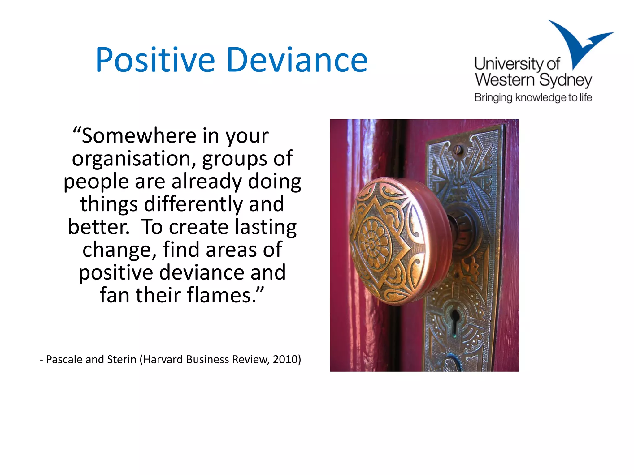Positive Deviance
     “Somewhere in your
     organisation, groups of
    people are already doing
      things differently and
    better. To create lasting
      change, find areas of
      positive deviance and
        fan their flames.”

- Pascale and Sterin (Harvard Business Review, 2010)
 