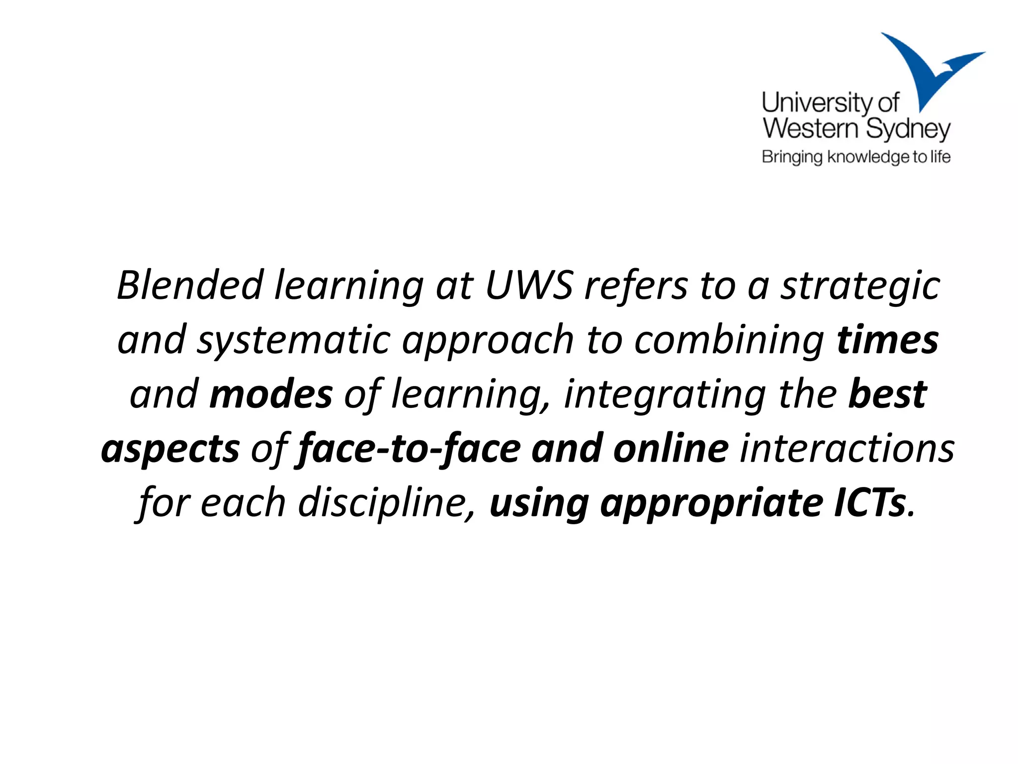 Blended learning at UWS refers to a strategic
 and systematic approach to combining times
  and modes of learning, integrating the best
aspects of face-to-face and online interactions
  for each discipline, using appropriate ICTs.
 
