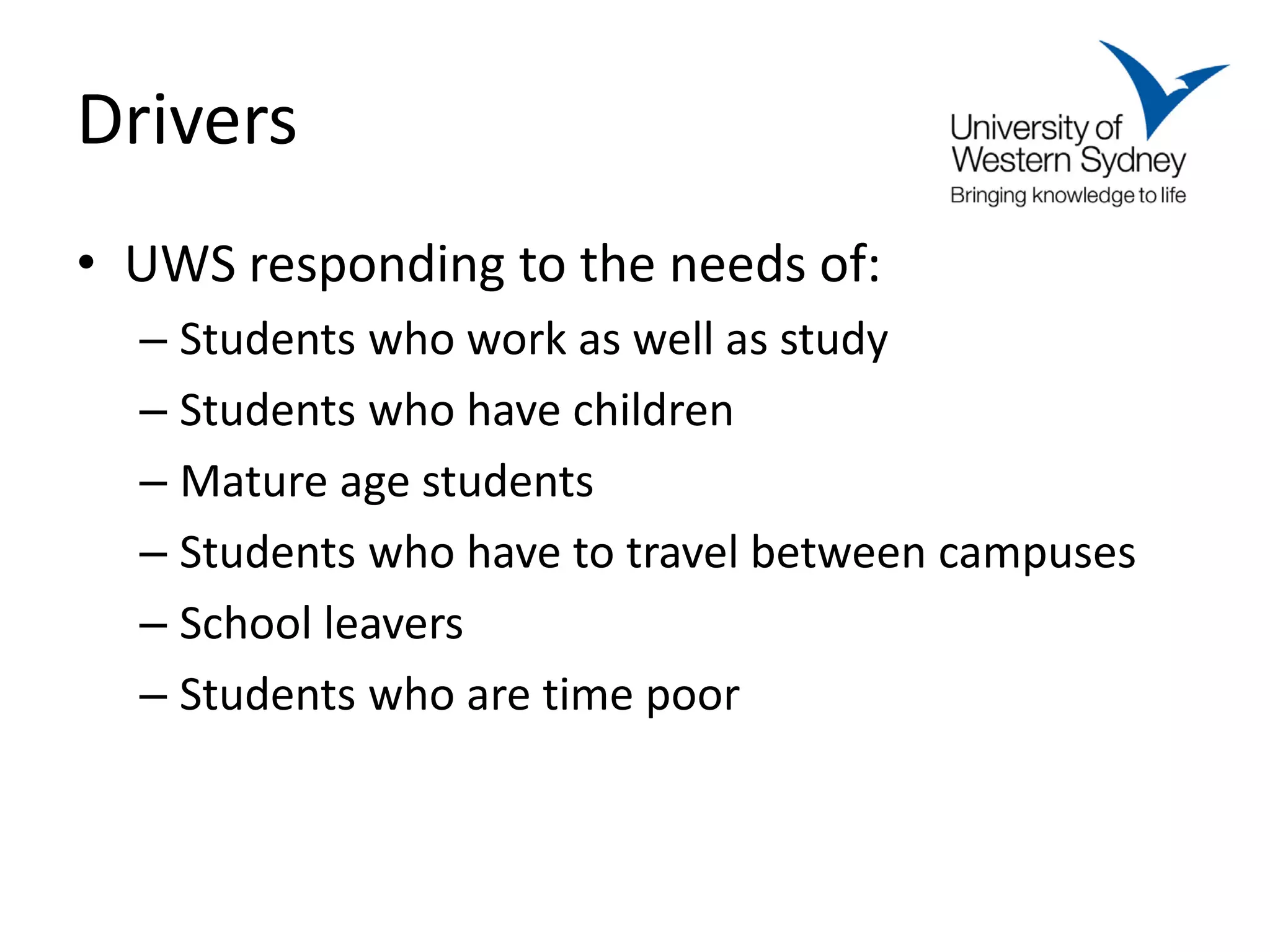 Drivers
• UWS responding to the needs of:
  – Students who work as well as study
  – Students who have children
  – Mature age students
  – Students who have to travel between campuses
  – School leavers
  – Students who are time poor
 