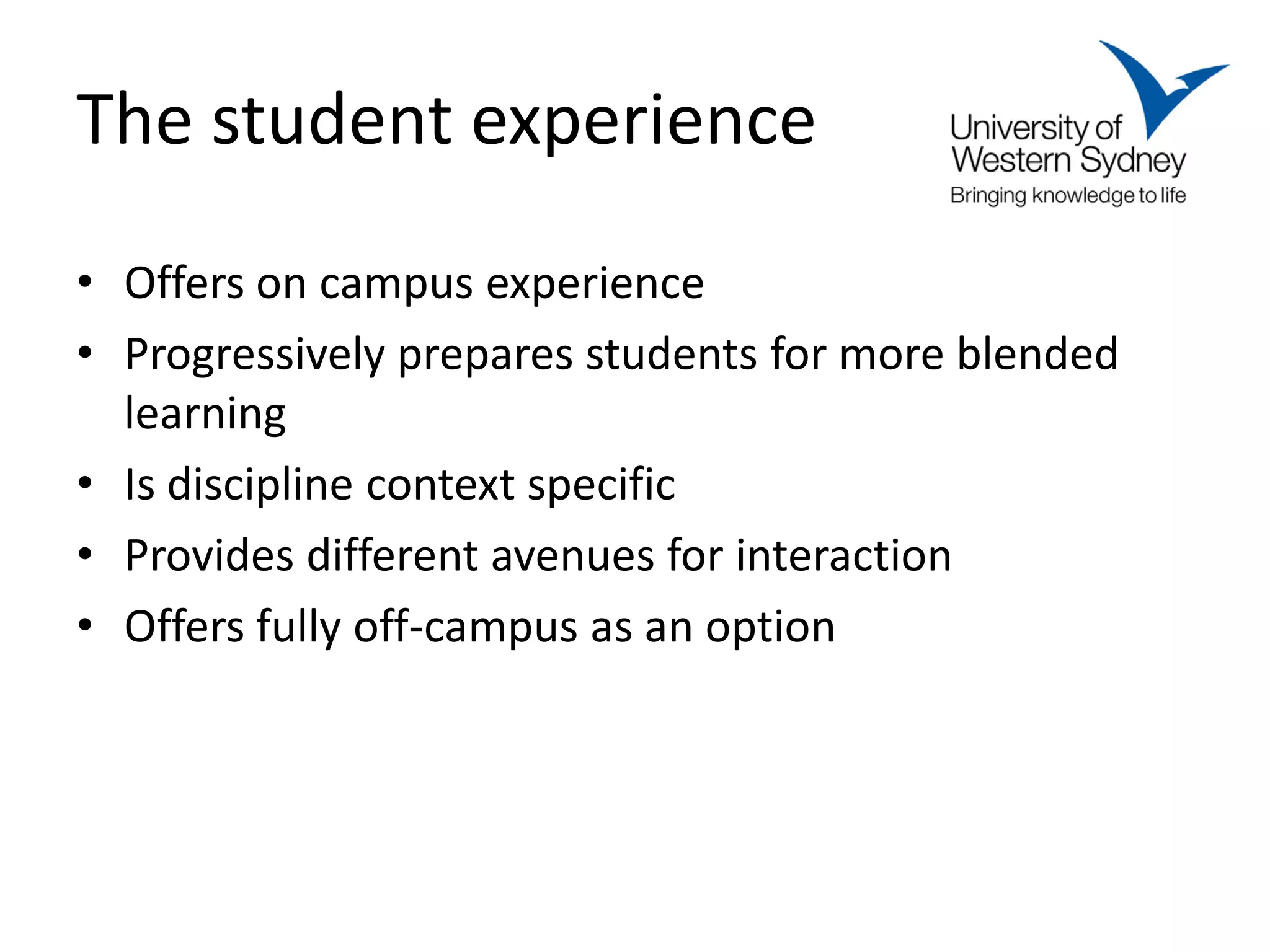 The student experience
• Offers on campus experience
• Progressively prepares students for more blended
  learning
• Is discipline context specific
• Provides different avenues for interaction
• Offers fully off-campus as an option
 