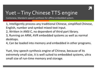 
Yuet –Tiny ChineseTTS engine
Cantonese, Mandarin speech synthesis for offline embedded system.
1, Intelligently process any traditional Chinese, simplified Chinese,
English, number and symbol mixed text input.
2, Written in ANSI C, no dependent of third part library.
3, Running on ARM, AVR embedded systems as well as normal
desktops.
4, Can be loaded into memory and embedded in other programs.
Yuet, tiny speech synthesis engine of Chinese, because of its
extremely small size, it is well suited to embedded systems, ultra
small size of run-time memory and storage.
 