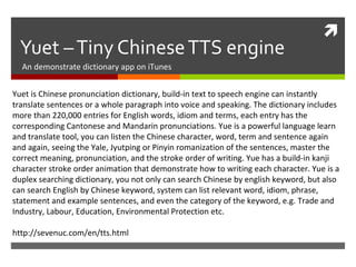 
Yuet –Tiny ChineseTTS engine
An demonstrate dictionary app on iTunes
Yuet is Chinese pronunciation dictionary, build-in text to speech engine can instantly
translate sentences or a whole paragraph into voice and speaking. The dictionary includes
more than 220,000 entries for English words, idiom and terms, each entry has the
corresponding Cantonese and Mandarin pronunciations. Yue is a powerful language learn
and translate tool, you can listen the Chinese character, word, term and sentence again
and again, seeing the Yale, Jyutping or Pinyin romanization of the sentences, master the
correct meaning, pronunciation, and the stroke order of writing. Yue has a build-in kanji
character stroke order animation that demonstrate how to writing each character. Yue is a
duplex searching dictionary, you not only can search Chinese by english keyword, but also
can search English by Chinese keyword, system can list relevant word, idiom, phrase,
statement and example sentences, and even the category of the keyword, e.g. Trade and
Industry, Labour, Education, Environmental Protection etc.
http://sevenuc.com/en/tts.html
 