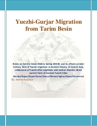 Yuezhi-Gurjar Migration
from Tarim Besin
Notes on Central Asian History during 200 BC and its effects on later
history, Role of Yuezhi migration in Ancient History of Central Asia,
settlement of Yuezhi after migration and various theories about
current form of Ancient Yuezhi tribe:
(Gurjar/Gujjar/Gujar/Gusar/Gusur/Khazar/Ughar/Gazar/Gusarova)
By: Adesh Katariya
 