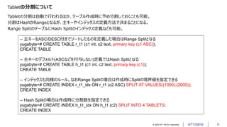 © 2022 NTT DATA Corporation 11
Tabletの分割について
Tabletの分割は自動で行われるほか、テーブル作成時に予め分割しておくことも可能。
分割はHashかRangeとなるが、主キーやインデックスの定義方法で決まることになる。
Range SplitのテーブルにHash Splitのインデックス定義なども可能。
-- 主キーをASC/DESC付きでソートしたものを定義した場合はRange Splitとなる
yugabyte=# CREATE TABLE r_t1 (c1 int, c2 text, primary key (c1 ASC));
CREATE TABLE
-- 主キーのデフォルト(ASCなどを付与しない)定義ではHash Splitとなる
yugabyte=# CREATE TABLE h_t1 (c1 int, c2 text, primary key (c1));
CREATE TABLE
-- インデックスも同様のルール。なおRange Splitの場合は作成時にSplitの境界値を指定できる
yugabyte=# CREATE INDEX r_t1_idx ON r_t1 (c2 ASC) SPLIT AT VALUES((1000),(2000));
CREATE INDEX
-- Hash Splitの場合は作成時に分割数を指定できる
yugabyte=# CREATE INDEX h_t1_idx ON h_t1 (c2) SPLIT INTO 4 TABLETS;
CREATE INDEX
 