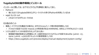 © 2022 NTT DATA Corporation 14
YugabyteDBの動作環境とインストール
インストールに際しては、以下のソフトウェアを事前に導入しておく。
• Python3
• 後にも出てくるYugbyteDBのCLIやユーティリティの多くがPythonを利用しているため
• wget もしくは curl
• これはバイナリのダウンロードのため
その他のポイント
• 複数ノードでクラスタを構成する場合は、NTP/Chronyでノード間の時刻同期をしておく
• デフォルトの設定では250 msec以上の時刻差があるとWARNING、6秒以上でFATALのエラーとなる
• システム設定でいくつかの設定を引き上げておくと良い
• 簡易動作確認程度ならば問題ないが、比較的多めのファイルやスレッドを扱うためnofile (ulimit –n)、
nproc (ulimit –u)は公式ドキュメントの推奨程度にしておく
• https://docs.yugabyte.com/preview/deploy/manual-deployment/system-config/
 