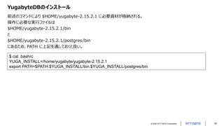 © 2022 NTT DATA Corporation 16
YugabyteDBのインストール
前述のコマンドにより $HOME/yugabyte-2.15.2.1 に必要資材が格納される。
操作に必要な実行ファイルは
$HOME/yugabyte-2.15.2.1/bin
と
$HOME/yugabyte-2.15.2.1/postgres/bin
にあるため、PATH に上記を通しておくと良い。
$ cat .bashrc
YUGA_INSTALL=/home/yugabyte/yugabyte-2.15.2.1
export PATH=$PATH:$YUGA_INSTALL/bin:$YUGA_INSTALL/postgres/bin
 